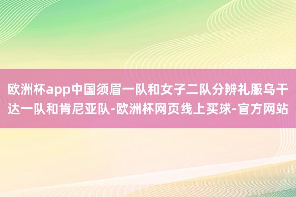 欧洲杯app中国须眉一队和女子二队分辨礼服乌干达一队和肯尼亚队-欧洲杯网页线上买球-官方网站