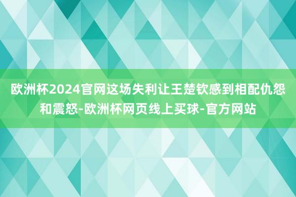 欧洲杯2024官网这场失利让王楚钦感到相配仇怨和震怒-欧洲杯网页线上买球-官方网站