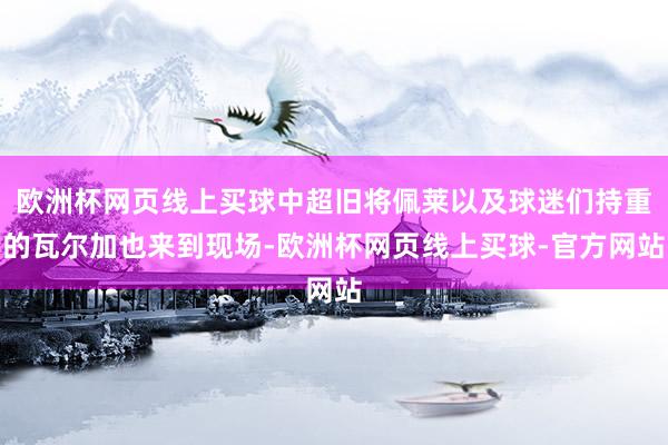 欧洲杯网页线上买球中超旧将佩莱以及球迷们持重的瓦尔加也来到现场-欧洲杯网页线上买球-官方网站