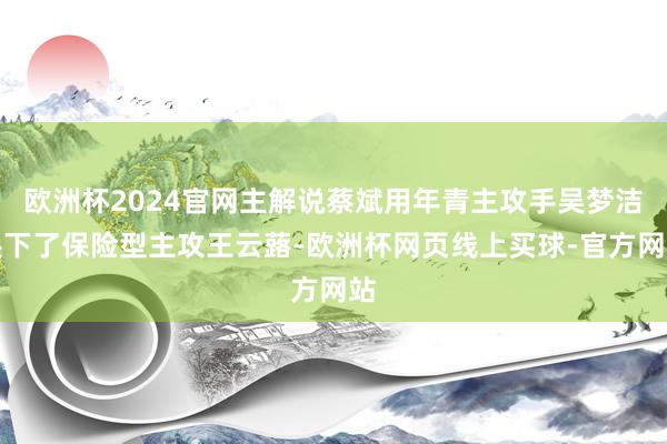 欧洲杯2024官网主解说蔡斌用年青主攻手吴梦洁换下了保险型主攻王云蕗-欧洲杯网页线上买球-官方网站