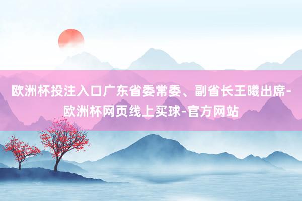 欧洲杯投注入口广东省委常委、副省长王曦出席-欧洲杯网页线上买球-官方网站