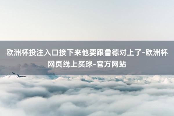 欧洲杯投注入口接下来他要跟鲁德对上了-欧洲杯网页线上买球-官方网站