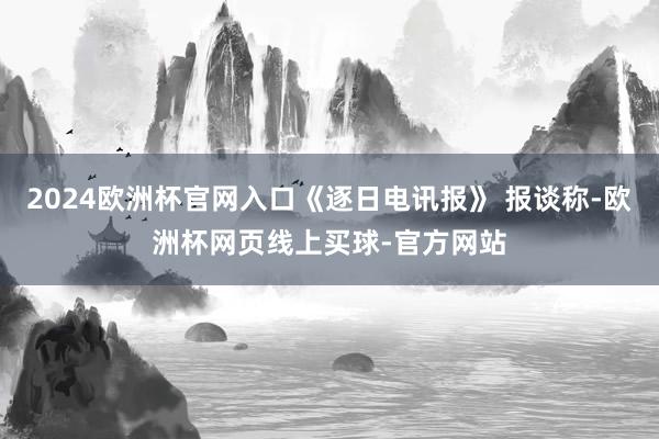 2024欧洲杯官网入口《逐日电讯报》 报谈称-欧洲杯网页线上买球-官方网站