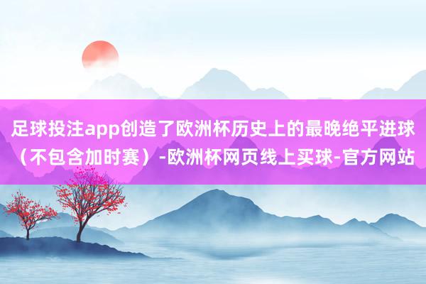 足球投注app创造了欧洲杯历史上的最晚绝平进球（不包含加时赛）-欧洲杯网页线上买球-官方网站