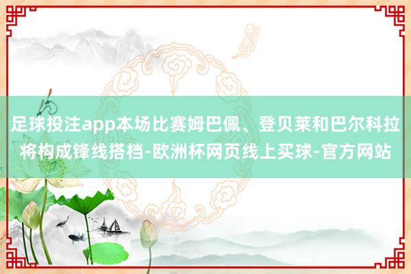 足球投注app本场比赛姆巴佩、登贝莱和巴尔科拉将构成锋线搭档-欧洲杯网页线上买球-官方网站