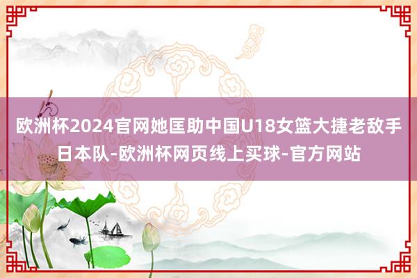 欧洲杯2024官网她匡助中国U18女篮大捷老敌手日本队-欧洲杯网页线上买球-官方网站