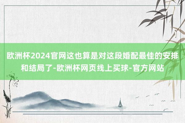 欧洲杯2024官网这也算是对这段婚配最佳的安排和结局了-欧洲杯网页线上买球-官方网站