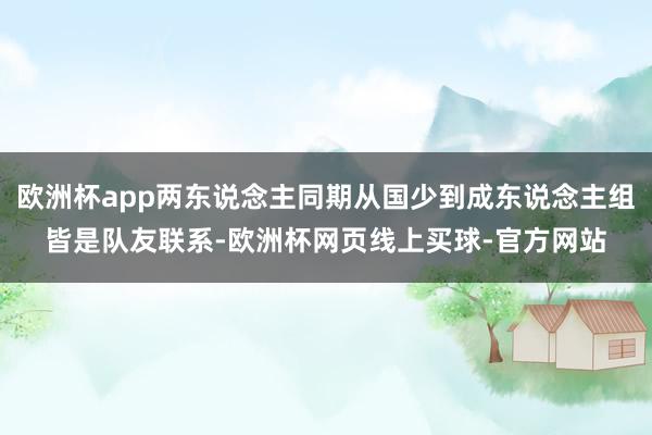 欧洲杯app两东说念主同期从国少到成东说念主组皆是队友联系-欧洲杯网页线上买球-官方网站