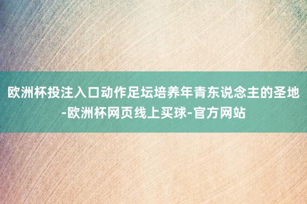 欧洲杯投注入口动作足坛培养年青东说念主的圣地-欧洲杯网页线上买球-官方网站