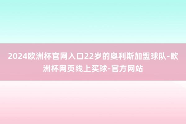 2024欧洲杯官网入口22岁的奥利斯加盟球队-欧洲杯网页线上买球-官方网站