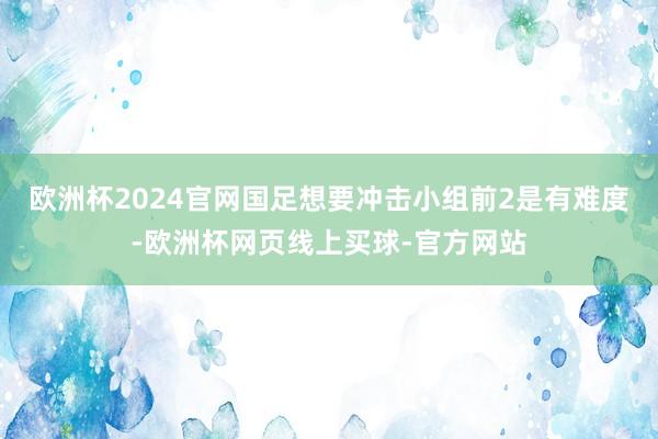 欧洲杯2024官网国足想要冲击小组前2是有难度-欧洲杯网页线上买球-官方网站