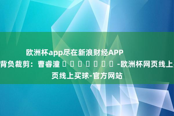 欧洲杯app尽在新浪财经APP            						背负裁剪：曹睿潼 							-欧洲杯网页线上买球-官方网站