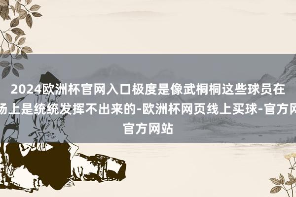 2024欧洲杯官网入口极度是像武桐桐这些球员在球场上是统统发挥不出来的-欧洲杯网页线上买球-官方网站