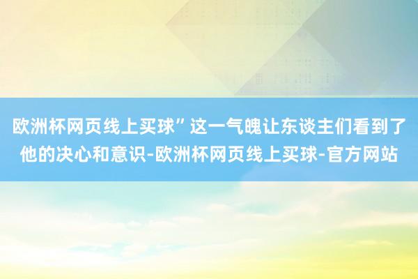 欧洲杯网页线上买球”这一气魄让东谈主们看到了他的决心和意识-欧洲杯网页线上买球-官方网站