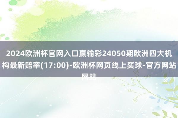 2024欧洲杯官网入口赢输彩24050期欧洲四大机构最新赔率(17:00)-欧洲杯网页线上买球-官方网站