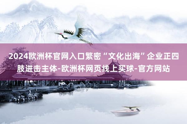 2024欧洲杯官网入口繁密“文化出海”企业正四肢进击主体-欧洲杯网页线上买球-官方网站