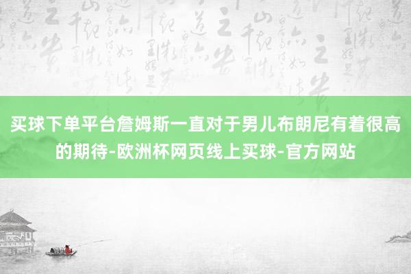 买球下单平台詹姆斯一直对于男儿布朗尼有着很高的期待-欧洲杯网页线上买球-官方网站