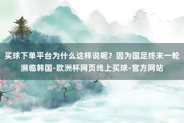 买球下单平台为什么这样说呢？因为国足终末一轮濒临韩国-欧洲杯网页线上买球-官方网站