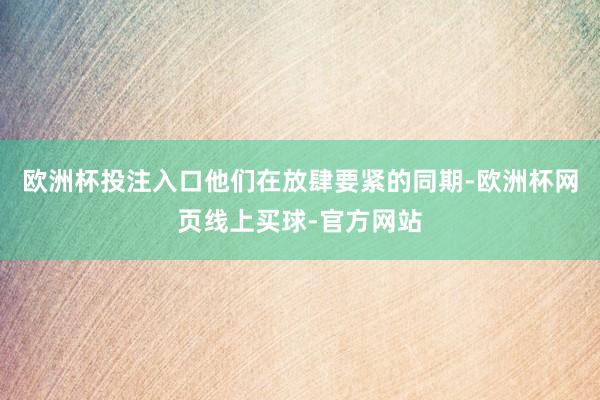 欧洲杯投注入口他们在放肆要紧的同期-欧洲杯网页线上买球-官方网站