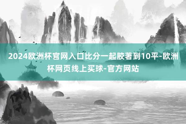 2024欧洲杯官网入口比分一起胶著到10平-欧洲杯网页线上买球-官方网站