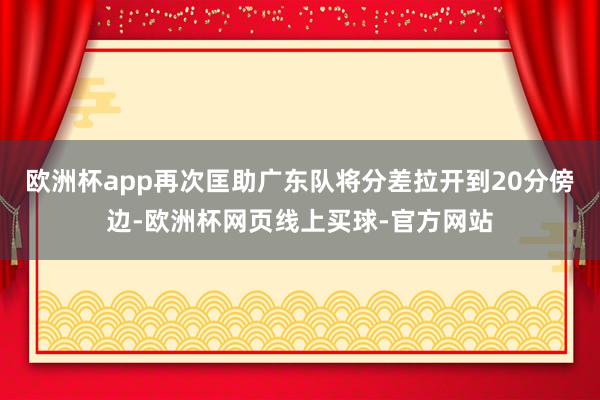 欧洲杯app再次匡助广东队将分差拉开到20分傍边-欧洲杯网页线上买球-官方网站