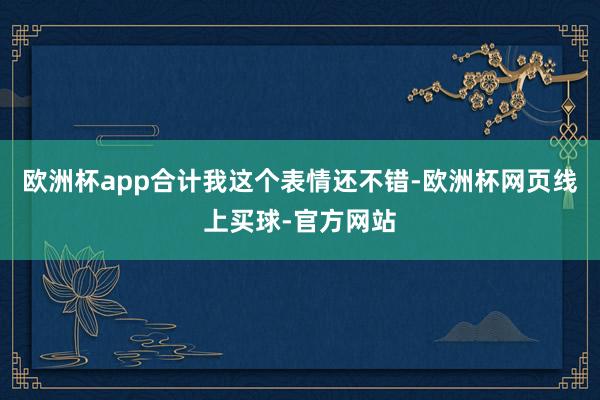 欧洲杯app合计我这个表情还不错-欧洲杯网页线上买球-官方网站