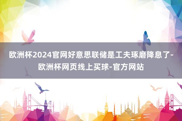 欧洲杯2024官网好意思联储是工夫琢磨降息了-欧洲杯网页线上买球-官方网站