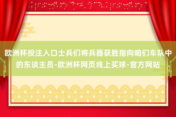 欧洲杯投注入口士兵们将兵器获胜指向咱们车队中的东谈主员-欧洲杯网页线上买球-官方网站