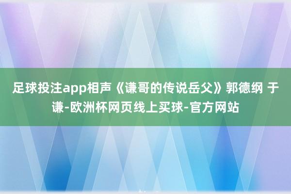 足球投注app相声《谦哥的传说岳父》郭德纲 于谦-欧洲杯网页线上买球-官方网站