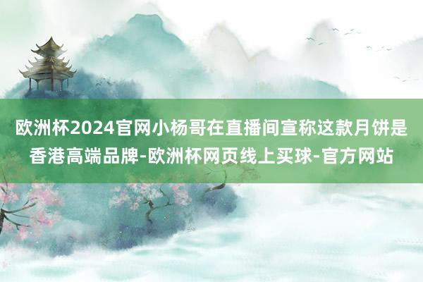 欧洲杯2024官网小杨哥在直播间宣称这款月饼是香港高端品牌-欧洲杯网页线上买球-官方网站