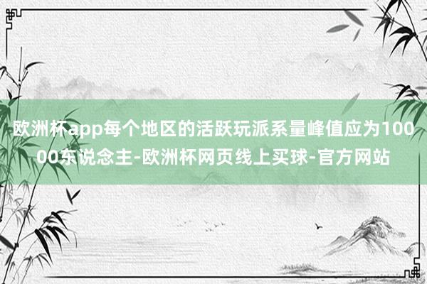 欧洲杯app每个地区的活跃玩派系量峰值应为10000东说念主-欧洲杯网页线上买球-官方网站