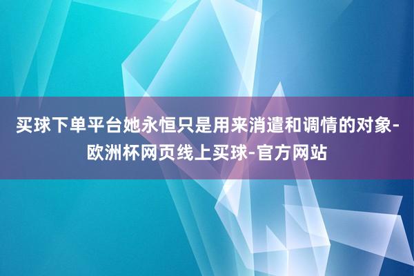 买球下单平台她永恒只是用来消遣和调情的对象-欧洲杯网页线上买球-官方网站