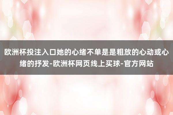 欧洲杯投注入口她的心绪不单是是粗放的心动或心绪的抒发-欧洲杯网页线上买球-官方网站