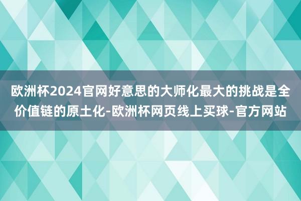 欧洲杯2024官网好意思的大师化最大的挑战是全价值链的原土化-欧洲杯网页线上买球-官方网站