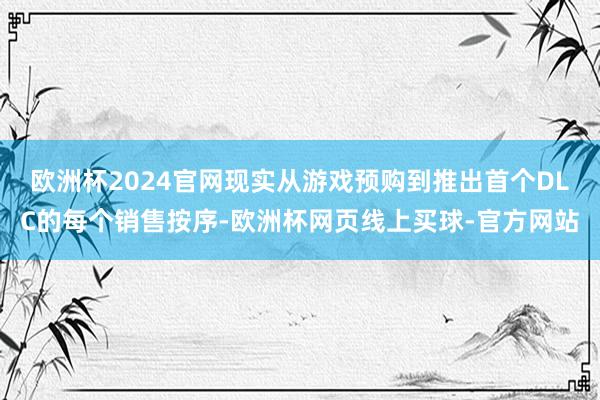 欧洲杯2024官网现实从游戏预购到推出首个DLC的每个销售按序-欧洲杯网页线上买球-官方网站