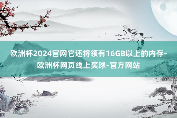 欧洲杯2024官网它还将领有16GB以上的内存-欧洲杯网页线上买球-官方网站