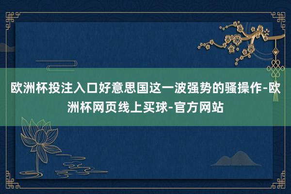 欧洲杯投注入口好意思国这一波强势的骚操作-欧洲杯网页线上买球-官方网站