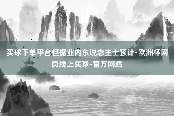 买球下单平台但据业内东说念主士预计-欧洲杯网页线上买球-官方网站