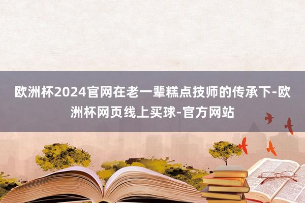 欧洲杯2024官网在老一辈糕点技师的传承下-欧洲杯网页线上买球-官方网站