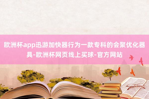 欧洲杯app迅游加快器行为一款专科的会聚优化器具-欧洲杯网页线上买球-官方网站