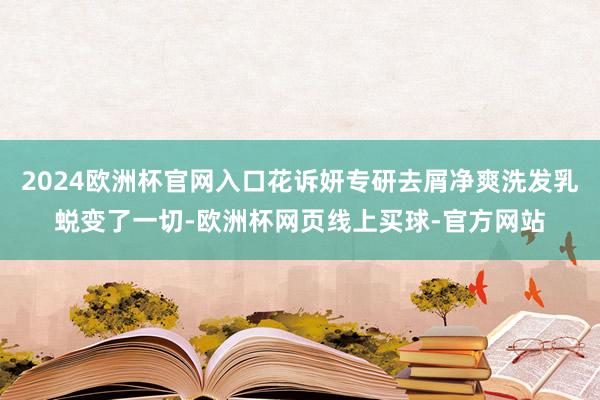 2024欧洲杯官网入口花诉妍专研去屑净爽洗发乳蜕变了一切-欧洲杯网页线上买球-官方网站