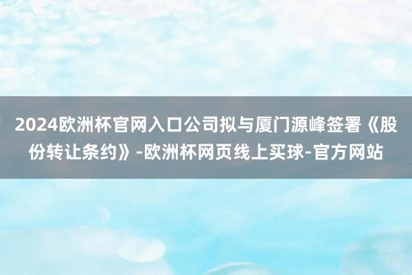 2024欧洲杯官网入口公司拟与厦门源峰签署《股份转让条约》-欧洲杯网页线上买球-官方网站