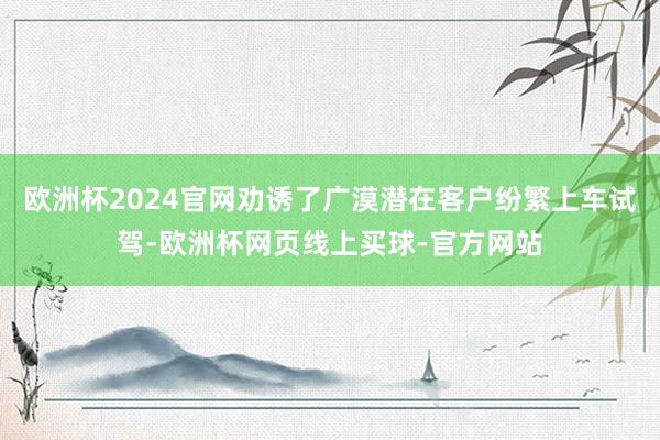 欧洲杯2024官网劝诱了广漠潜在客户纷繁上车试驾-欧洲杯网页线上买球-官方网站