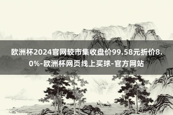 欧洲杯2024官网较市集收盘价99.58元折价8.0%-欧洲杯网页线上买球-官方网站