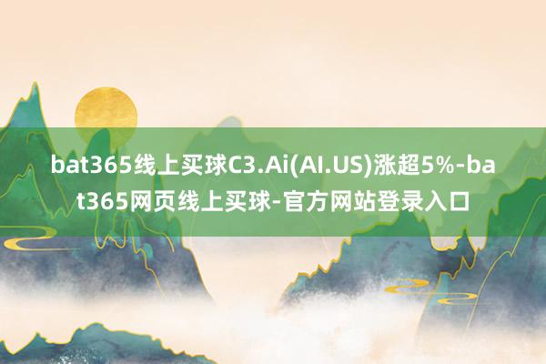 bat365线上买球C3.Ai(AI.US)涨超5%-bat365网页线上买球-官方网站登录入口