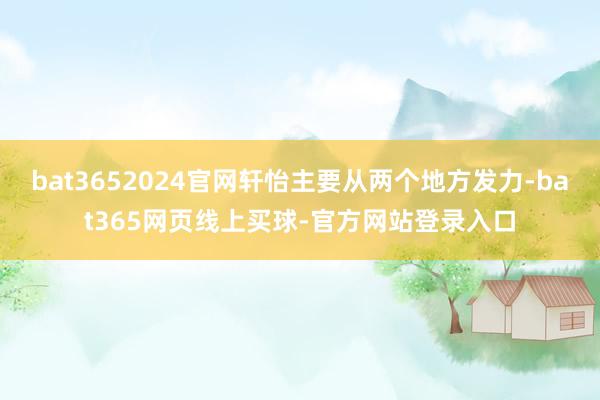 bat3652024官网轩怡主要从两个地方发力-bat365网页线上买球-官方网站登录入口