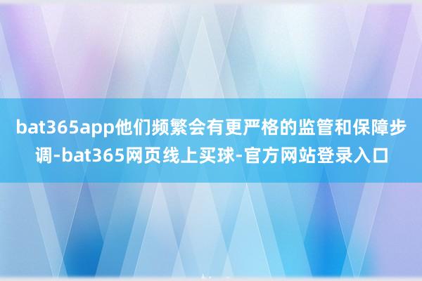 bat365app他们频繁会有更严格的监管和保障步调-bat365网页线上买球-官方网站登录入口