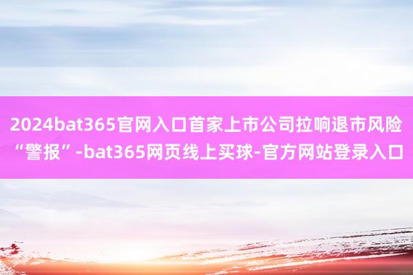 2024bat365官网入口首家上市公司拉响退市风险“警报”-bat365网页线上买球-官方网站登录入口