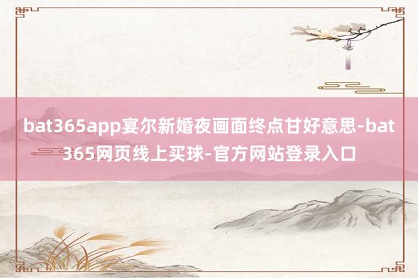 bat365app宴尔新婚夜画面终点甘好意思-bat365网页线上买球-官方网站登录入口