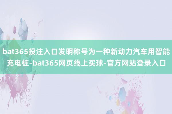 bat365投注入口发明称号为一种新动力汽车用智能充电桩-bat365网页线上买球-官方网站登录入口